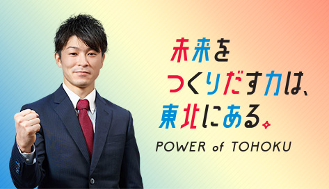 未来を創り出す力は、東北にある POWER of TOHOKU