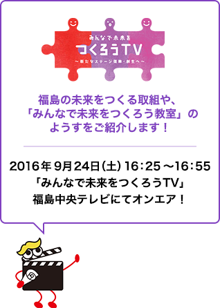 みんなで未来をつくろうTV〜新たなステージ復興・創生へ〜　福島の未来をつくる取組や、「みんなで未来をつくろう教室」のようすをご紹介します！　2016年9月24日（土）16：25～16：55「みんなで未来をつくろうTV」福島中央テレビにてオンエア！