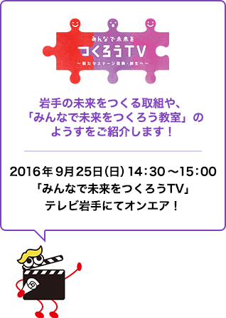 みんなで未来をつくろうTV〜新たなステージ復興・創生へ〜　岩手の未来をつくる取組や、「みんなで未来をつくろう教室」のようすをご紹介します！　2016年9月25日（日）14：30～15：00「みんなで未来をつくろうTV」テレビ岩手にてオンエア！ 