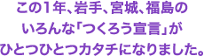 この1年、岩手、宮城、福島のいろんな「つくろう宣言」がひとつひとつカタチになりました。