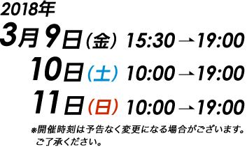 2018年3月9日（金）15:30〜19:00 10日（土）10:00〜19:00 11日（日）10:00〜19:00 ※開催時刻は予告なく変更になる場合がございます。ご了承ください。