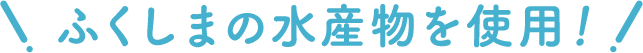 ふくしまの水産物を使用！