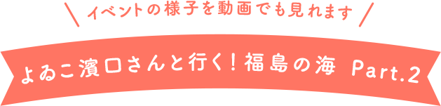 イベントの様子を動画でも見れます よゐこ濱口さんと行く!福島の海 Part.2