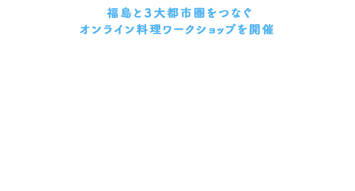 福島と3大都市圏をつなぐオンライン料理ワークショップを開催 全国リモートクッキング 「福島のおいしい」を体感!
~作って、食べて、投稿しよう!ヘルシー美食講座~
